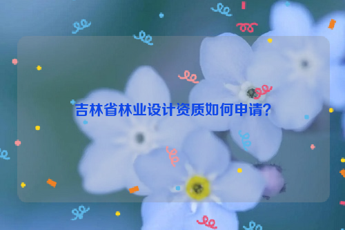 吉林省林業(yè)設(shè)計(jì)資質(zhì)如何申請(qǐng)？