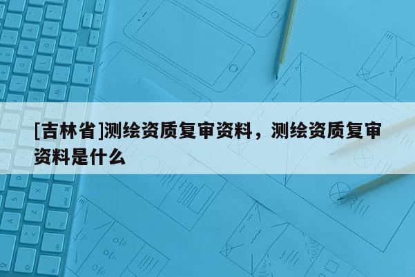 [吉林省]測(cè)繪資質(zhì)復(fù)審資料，測(cè)繪資質(zhì)復(fù)審資料是什么