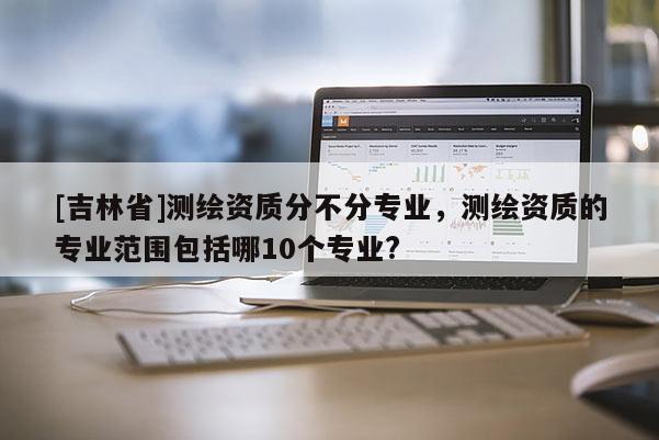 [吉林省]測(cè)繪資質(zhì)分不分專業(yè)，測(cè)繪資質(zhì)的專業(yè)范圍包括哪10個(gè)專業(yè)?