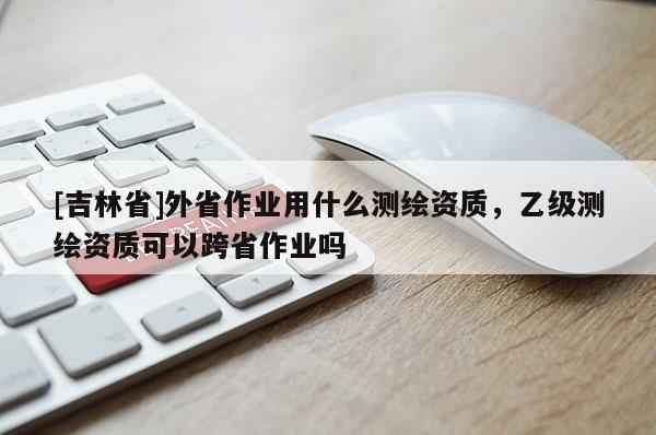 [吉林省]外省作業(yè)用什么測(cè)繪資質(zhì)，乙級(jí)測(cè)繪資質(zhì)可以跨省作業(yè)嗎