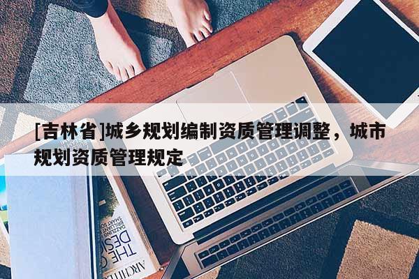 [吉林省]城鄉(xiāng)規(guī)劃編制資質(zhì)管理調(diào)整，城市規(guī)劃資質(zhì)管理規(guī)定