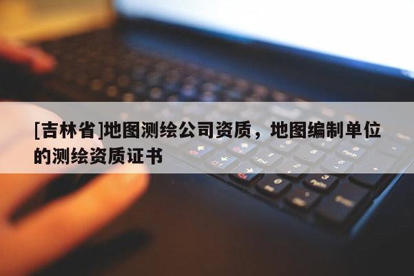 [吉林省]地圖測(cè)繪公司資質(zhì)，地圖編制單位的測(cè)繪資質(zhì)證書(shū)