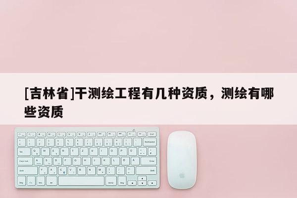 [吉林省]干測(cè)繪工程有幾種資質(zhì)，測(cè)繪有哪些資質(zhì)