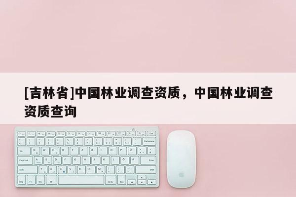 [吉林省]中國林業(yè)調(diào)查資質(zhì)，中國林業(yè)調(diào)查資質(zhì)查詢