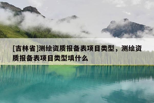 [吉林省]測(cè)繪資質(zhì)報(bào)備表項(xiàng)目類型，測(cè)繪資質(zhì)報(bào)備表項(xiàng)目類型填什么