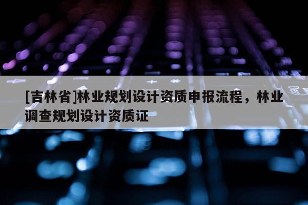 [吉林省]林業(yè)規(guī)劃設(shè)計資質(zhì)申報流程，林業(yè)調(diào)查規(guī)劃設(shè)計資質(zhì)證