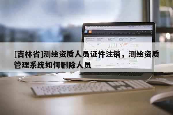 [吉林省]測繪資質(zhì)人員證件注銷，測繪資質(zhì)管理系統(tǒng)如何刪除人員