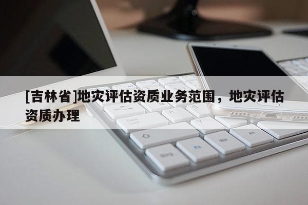 [吉林省]地災評估資質業(yè)務范圍，地災評估資質辦理