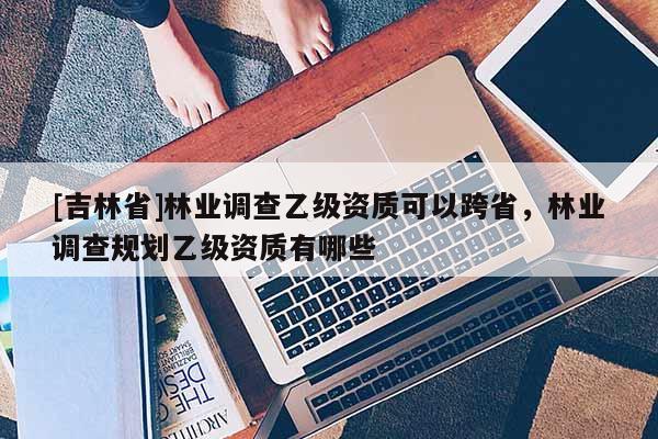 [吉林省]林業(yè)調(diào)查乙級資質(zhì)可以跨省，林業(yè)調(diào)查規(guī)劃乙級資質(zhì)有哪些