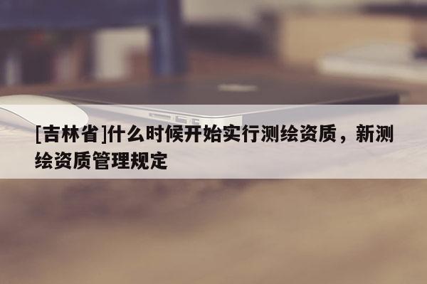 [吉林省]什么時(shí)候開始實(shí)行測繪資質(zhì)，新測繪資質(zhì)管理規(guī)定