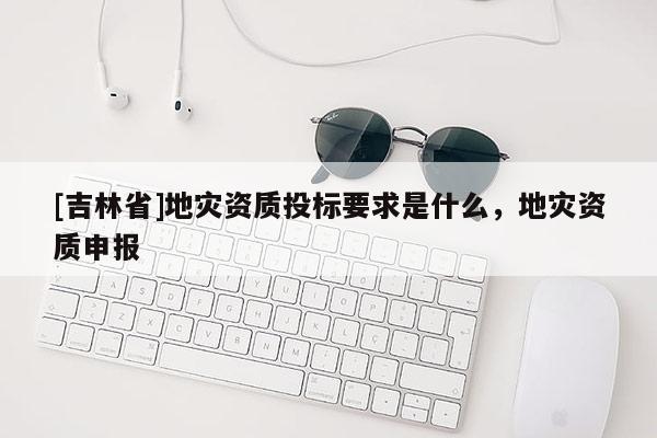 [吉林省]地災(zāi)資質(zhì)投標要求是什么，地災(zāi)資質(zhì)申報