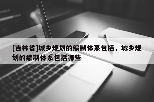[吉林省]城鄉(xiāng)規(guī)劃的編制體系包括，城鄉(xiāng)規(guī)劃的編制體系包括哪些