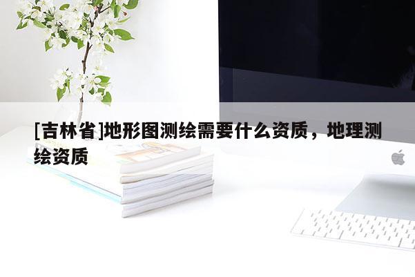 [吉林省]地形圖測繪需要什么資質(zhì)，地理測繪資質(zhì)