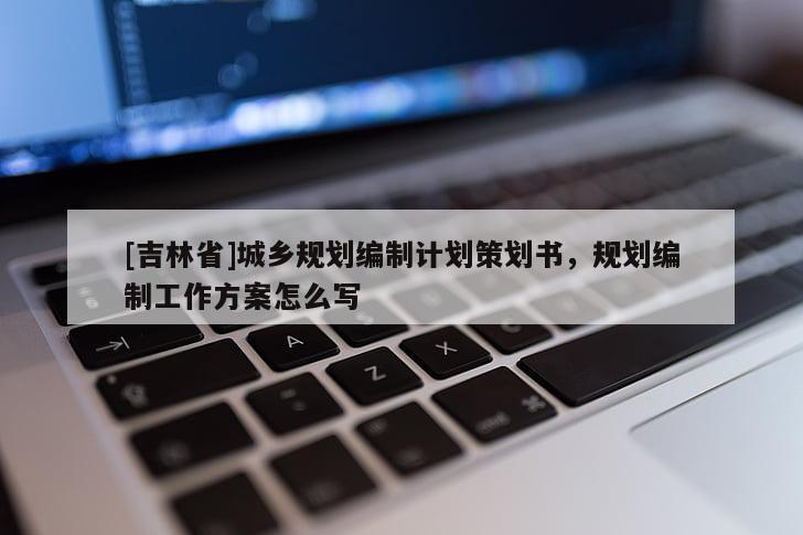 [吉林省]城鄉(xiāng)規(guī)劃編制計(jì)劃策劃書，規(guī)劃編制工作方案怎么寫