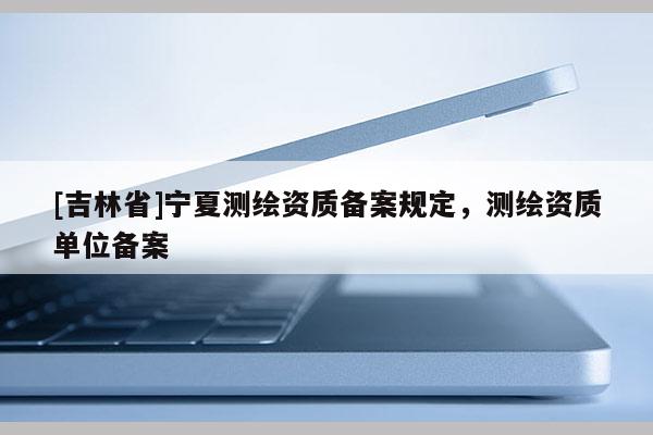 [吉林省]寧夏測(cè)繪資質(zhì)備案規(guī)定，測(cè)繪資質(zhì)單位備案