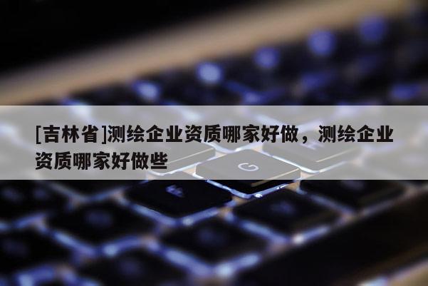[吉林省]測繪企業(yè)資質(zhì)哪家好做，測繪企業(yè)資質(zhì)哪家好做些