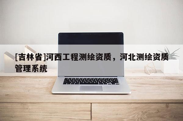 [吉林省]河西工程測繪資質(zhì)，河北測繪資質(zhì)管理系統(tǒng)