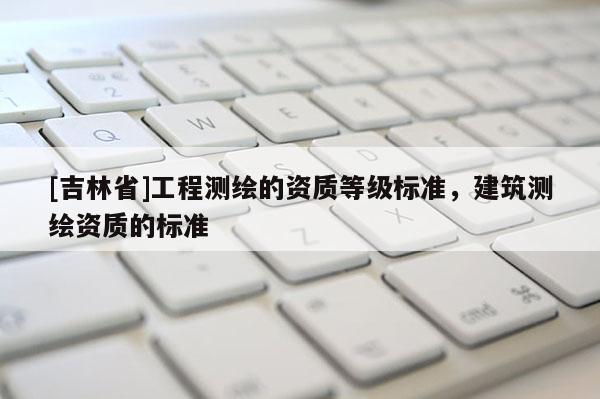 [吉林省]工程測(cè)繪的資質(zhì)等級(jí)標(biāo)準(zhǔn)，建筑測(cè)繪資質(zhì)的標(biāo)準(zhǔn)