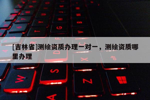 [吉林省]測繪資質(zhì)辦理一對一，測繪資質(zhì)哪里辦理