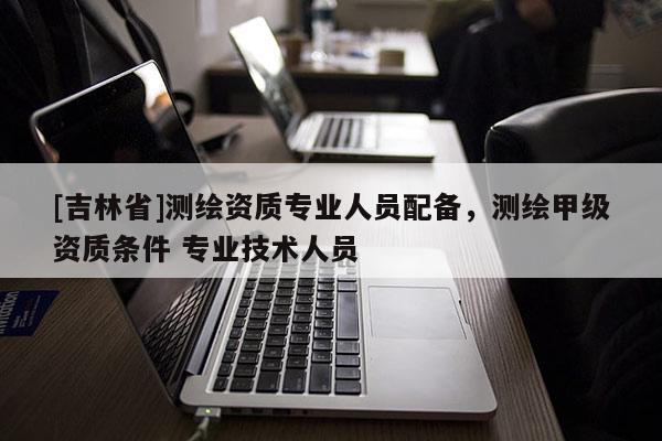 [吉林省]測(cè)繪資質(zhì)專業(yè)人員配備，測(cè)繪甲級(jí)資質(zhì)條件 專業(yè)技術(shù)人員
