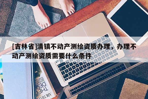 [吉林省]清鎮(zhèn)不動產(chǎn)測繪資質(zhì)辦理，辦理不動產(chǎn)測繪資質(zhì)需要什么條件