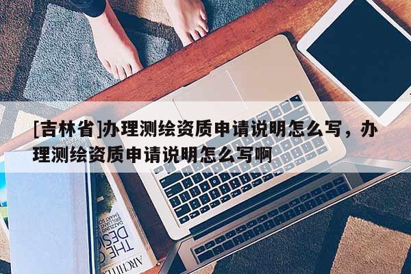 [吉林省]辦理測(cè)繪資質(zhì)申請(qǐng)說(shuō)明怎么寫(xiě)，辦理測(cè)繪資質(zhì)申請(qǐng)說(shuō)明怎么寫(xiě)啊
