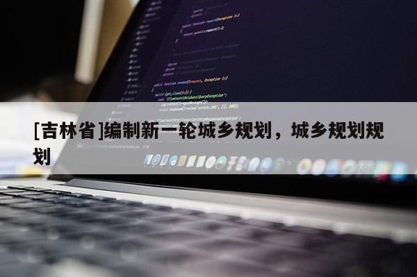 [吉林省]編制新一輪城鄉(xiāng)規(guī)劃，城鄉(xiāng)規(guī)劃規(guī)劃