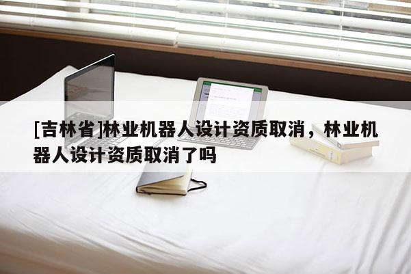 [吉林省]林業(yè)機(jī)器人設(shè)計資質(zhì)取消，林業(yè)機(jī)器人設(shè)計資質(zhì)取消了嗎
