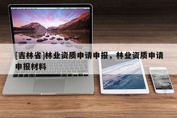 [吉林省]林業(yè)資質(zhì)申請申報，林業(yè)資質(zhì)申請申報材料