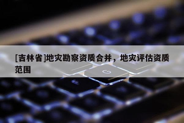 [吉林省]地災(zāi)勘察資質(zhì)合并，地災(zāi)評(píng)估資質(zhì)范圍