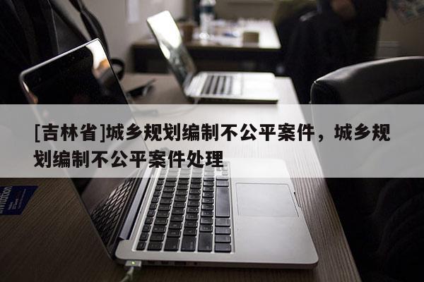 [吉林省]城鄉(xiāng)規(guī)劃編制不公平案件，城鄉(xiāng)規(guī)劃編制不公平案件處理