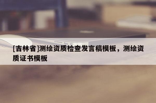 [吉林省]測繪資質(zhì)檢查發(fā)言稿模板，測繪資質(zhì)證書模板