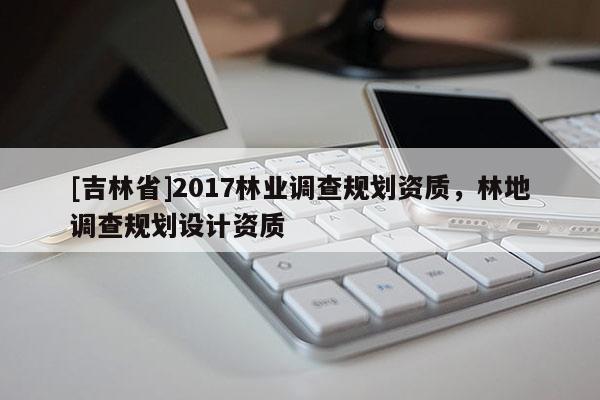 [吉林省]2017林業(yè)調(diào)查規(guī)劃資質(zhì)，林地調(diào)查規(guī)劃設(shè)計資質(zhì)