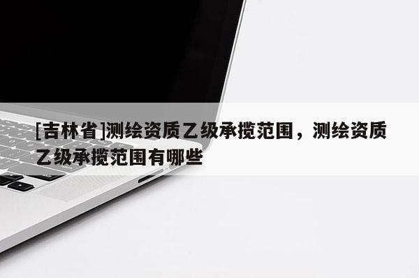 [吉林省]測(cè)繪資質(zhì)乙級(jí)承攬范圍，測(cè)繪資質(zhì)乙級(jí)承攬范圍有哪些