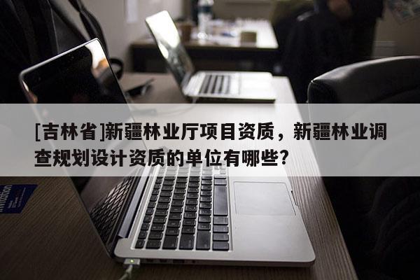 [吉林省]新疆林業(yè)廳項(xiàng)目資質(zhì)，新疆林業(yè)調(diào)查規(guī)劃設(shè)計(jì)資質(zhì)的單位有哪些?