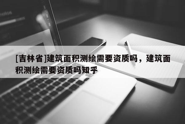 [吉林省]建筑面積測(cè)繪需要資質(zhì)嗎，建筑面積測(cè)繪需要資質(zhì)嗎知乎