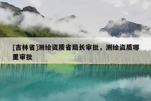 [吉林省]測(cè)繪資質(zhì)省局長(zhǎng)審批，測(cè)繪資質(zhì)哪里審批