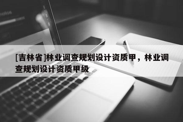 [吉林省]林業(yè)調(diào)查規(guī)劃設(shè)計(jì)資質(zhì)甲，林業(yè)調(diào)查規(guī)劃設(shè)計(jì)資質(zhì)甲級(jí)