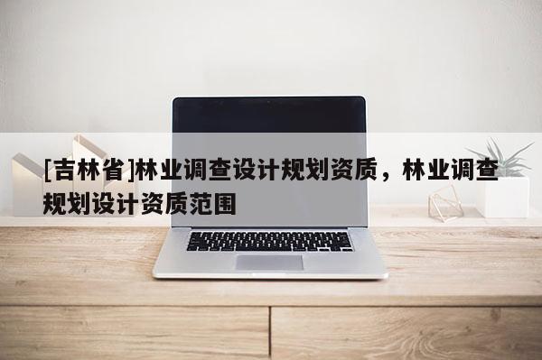 [吉林省]林業(yè)調(diào)查設(shè)計規(guī)劃資質(zhì)，林業(yè)調(diào)查規(guī)劃設(shè)計資質(zhì)范圍