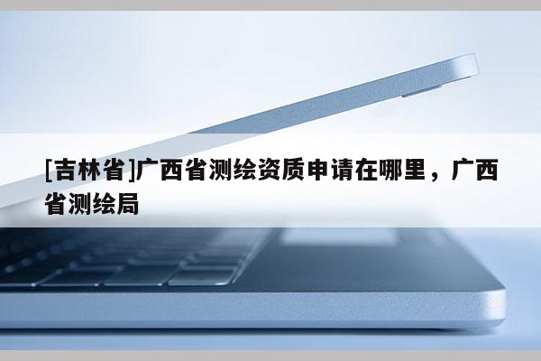 [吉林省]廣西省測(cè)繪資質(zhì)申請(qǐng)?jiān)谀睦?，廣西省測(cè)繪局