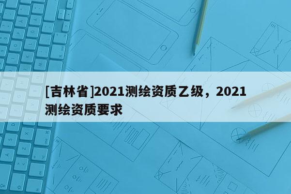 [吉林省]2021測繪資質(zhì)乙級，2021測繪資質(zhì)要求