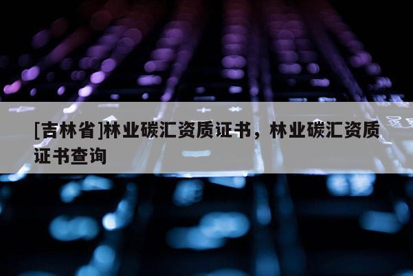 [吉林省]林業(yè)碳匯資質(zhì)證書，林業(yè)碳匯資質(zhì)證書查詢