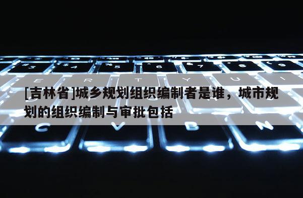 [吉林省]城鄉(xiāng)規(guī)劃組織編制者是誰(shuí)，城市規(guī)劃的組織編制與審批包括