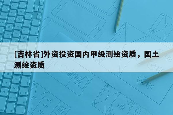 [吉林省]外資投資國內(nèi)甲級(jí)測繪資質(zhì)，國土測繪資質(zhì)