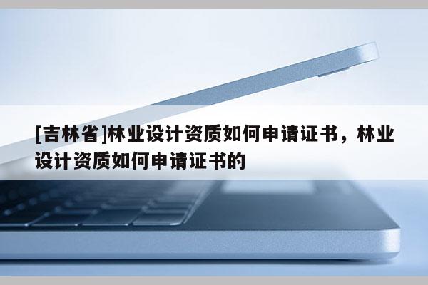 [吉林省]林業(yè)設(shè)計(jì)資質(zhì)如何申請(qǐng)證書，林業(yè)設(shè)計(jì)資質(zhì)如何申請(qǐng)證書的