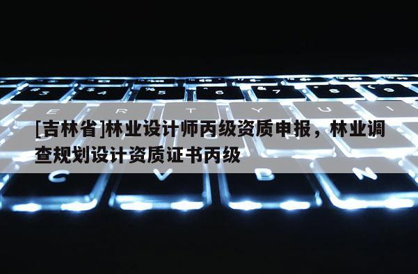 [吉林省]林業(yè)設(shè)計(jì)師丙級(jí)資質(zhì)申報(bào)，林業(yè)調(diào)查規(guī)劃設(shè)計(jì)資質(zhì)證書(shū)丙級(jí)