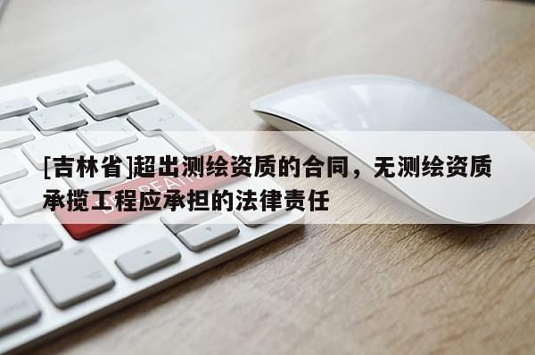 [吉林省]超出測繪資質(zhì)的合同，無測繪資質(zhì)承攬工程應(yīng)承擔(dān)的法律責(zé)任