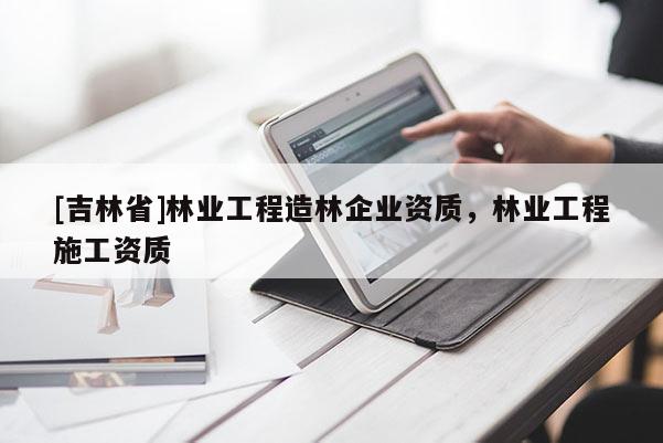 [吉林省]林業(yè)工程造林企業(yè)資質(zhì)，林業(yè)工程施工資質(zhì)