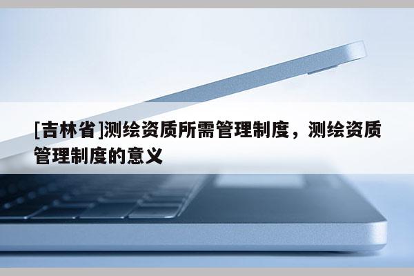 [吉林省]測(cè)繪資質(zhì)所需管理制度，測(cè)繪資質(zhì)管理制度的意義