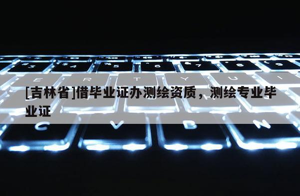 [吉林省]借畢業(yè)證辦測(cè)繪資質(zhì)，測(cè)繪專業(yè)畢業(yè)證